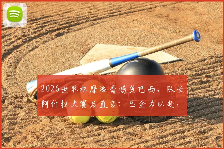 2026世界杯摩洛哥憾负巴西，队长阿什拉夫赛后直言：已全力以赴，淘汰赛将卷土重来