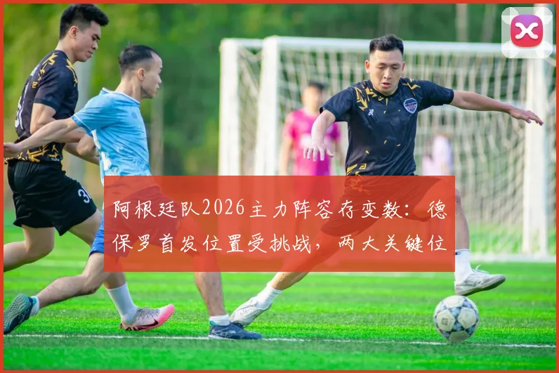 阿根廷队2026主力阵容存变数：德保罗首发位置受挑战，两大关键位置悬而未决