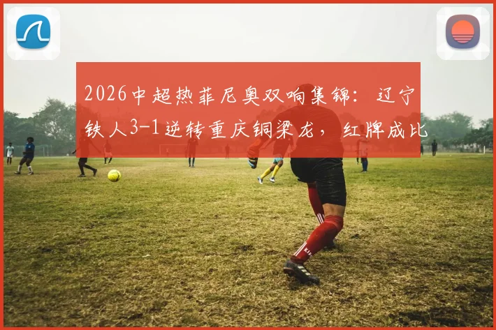 2026中超热菲尼奥双响集锦:辽宁铁人3-1逆转重庆铜梁龙,红牌成比赛关键转折点精彩回顾