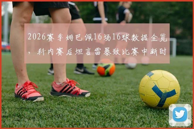 2026赛季姆巴佩16场16球数据全览，科内赛后坦言雷暴致比赛中断时间过长影响球员状态