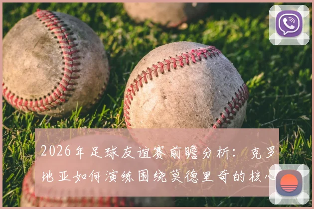 2026年足球友谊赛前瞻分析：克罗地亚如何演练围绕莫德里奇的核心战术，斯洛文尼亚或将采取何种攻防策略