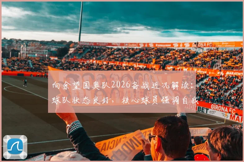向余望国奥队2026备战近况解读：球队状态良好，核心球员强调自我提升新要求