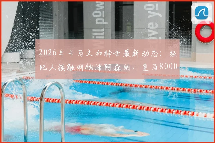 2026年卡马文加转会最新动态：经纪人接触利物浦阿森纳，皇马8000万欧元要价引热议，值不值？