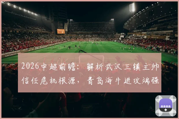 2026中超前瞻：解析武汉三镇主帅信任危机根源，青岛海牛进攻端强势提升原因