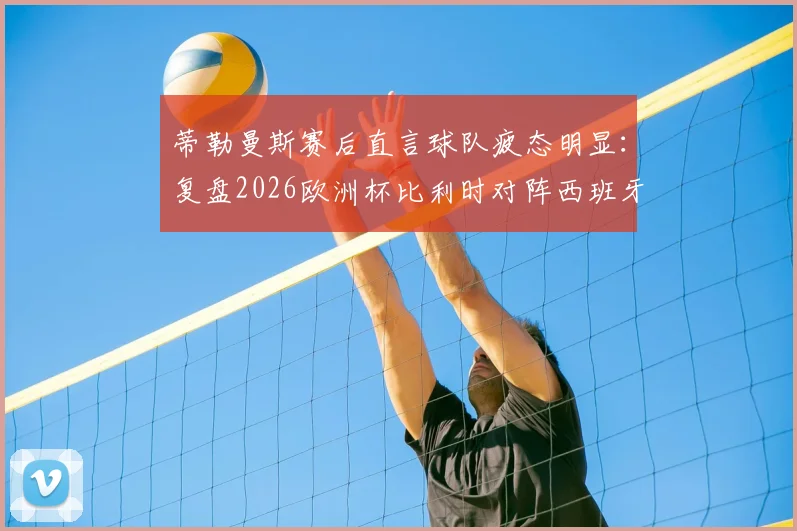 蒂勒曼斯赛后直言球队疲态明显:复盘2026欧洲杯比利时对阵西班牙,解析西班牙两粒进球中的运气与战术成分