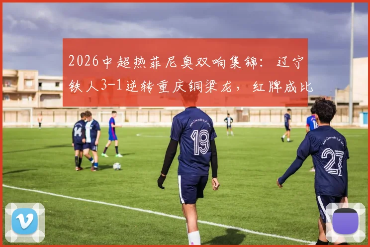 2026中超热菲尼奥双响集锦：辽宁铁人3-1逆转重庆铜梁龙，红牌成比赛关键转折点精彩回顾