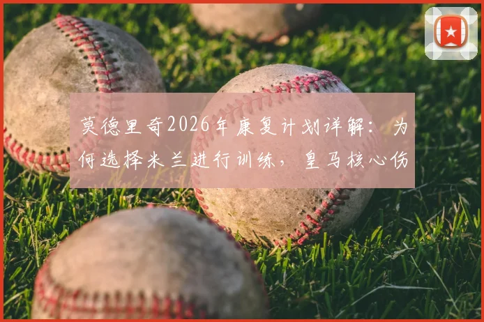 莫德里奇2026年康复计划详解：为何选择米兰进行训练，皇马核心伤势恢复进程全解析