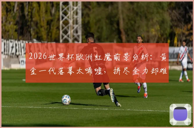 2026世界杯欧洲红魔前景分析：黄金一代落幕太唏嘘，拼尽全力却难敌伤病与时间