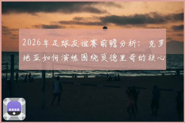 2026年足球友谊赛前瞻分析:克罗地亚如何演练围绕莫德里奇的核心战术,斯洛文尼亚或将采取何种攻防策略