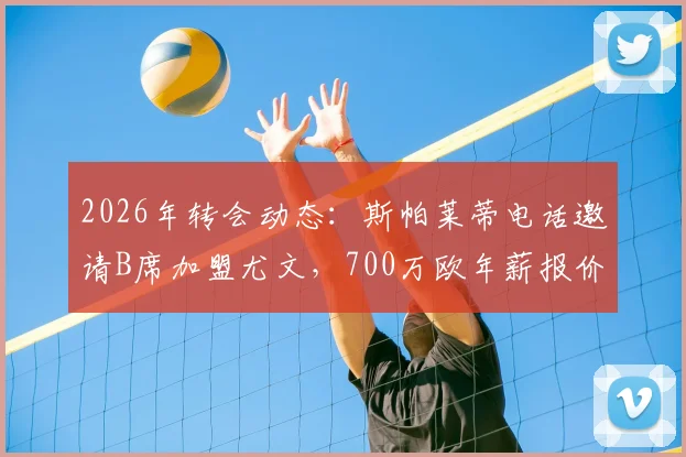 2026年转会动态：斯帕莱蒂电话邀请B席加盟尤文，700万欧年薪报价细节与分析