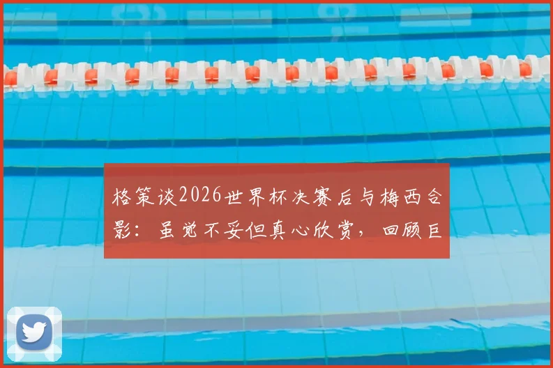 格策谈2026世界杯决赛后与梅西合影：虽觉不妥但真心欣赏，回顾巨星间的尊重与友谊