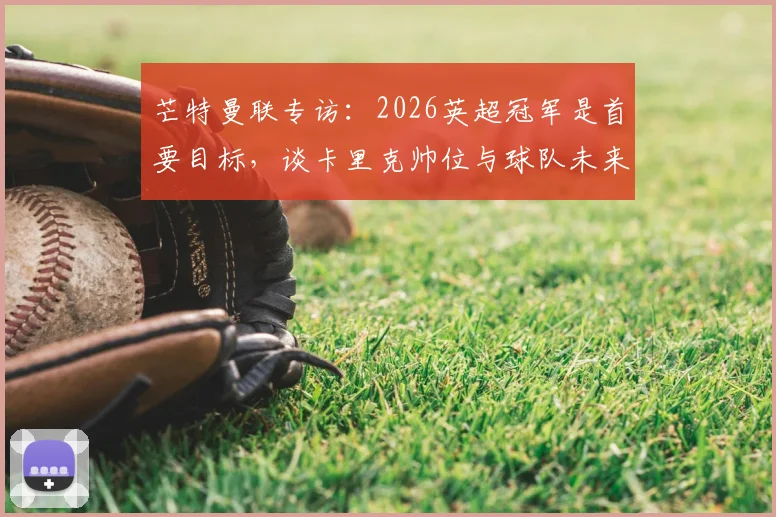 芒特曼联专访：2026英超冠军是首要目标，谈卡里克帅位与球队未来规划