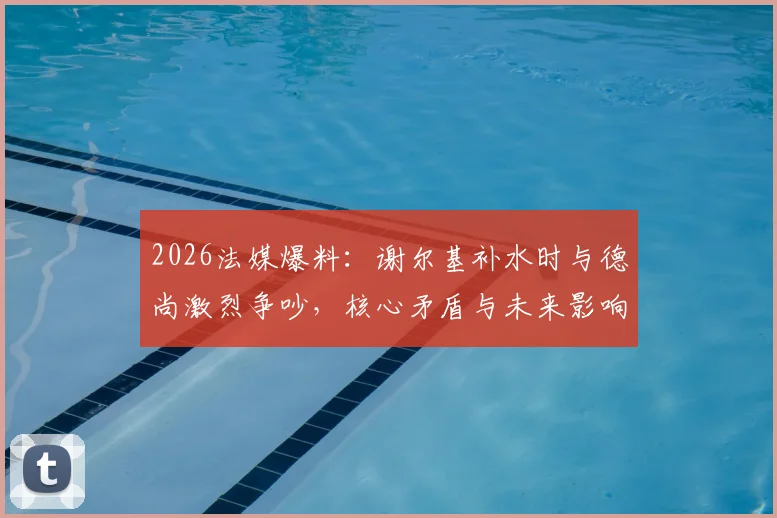 2026法媒爆料:谢尔基补水时与德尚激烈争吵,核心矛盾与未来影响全解析