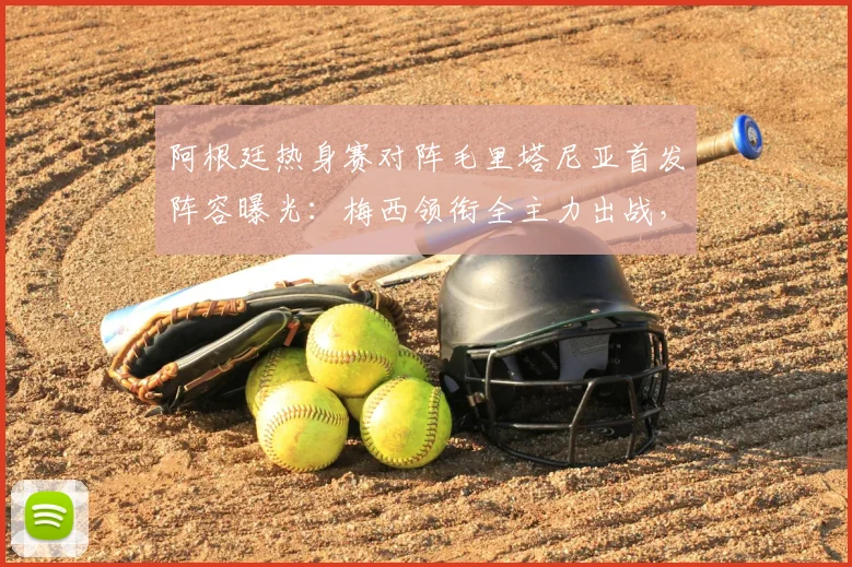 阿根廷热身赛对阵毛里塔尼亚首发阵容曝光:梅西领衔全主力出战,恩佐等核心悉数登场