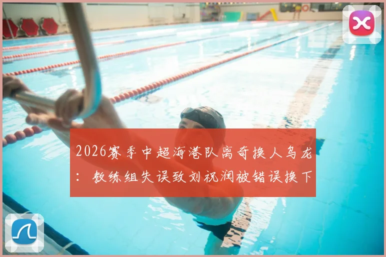 2026赛季中超海港队离奇换人乌龙：教练组失误致刘祝润被错误换下，卢永涛留场全过程解析