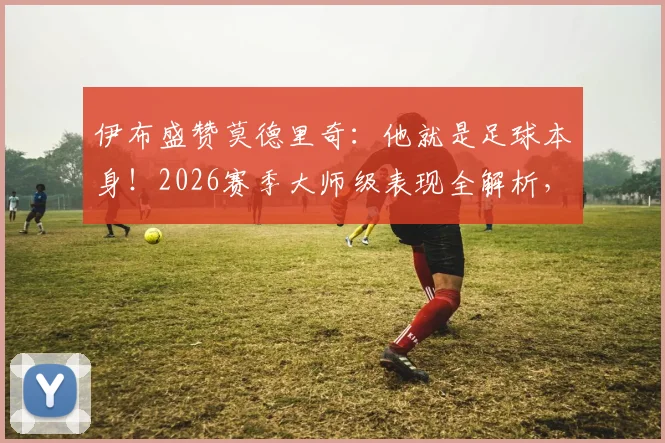伊布盛赞莫德里奇：他就是足球本身！2026赛季大师级表现全解析，历史地位再引热议