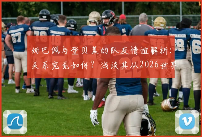 姆巴佩与登贝莱的队友情谊解析：关系究竟如何？浅谈其从2026世界杯周期开始的防守意识转变与具体表现