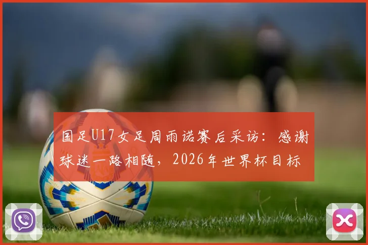 国足U17女足周雨诺赛后采访：感谢球迷一路相随，2026年世界杯目标是突破自我