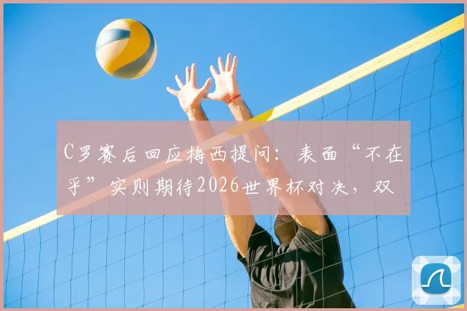 C罗赛后回应梅西提问:表面“不在乎”实则期待2026世界杯对决,双骄时代有望延续?
