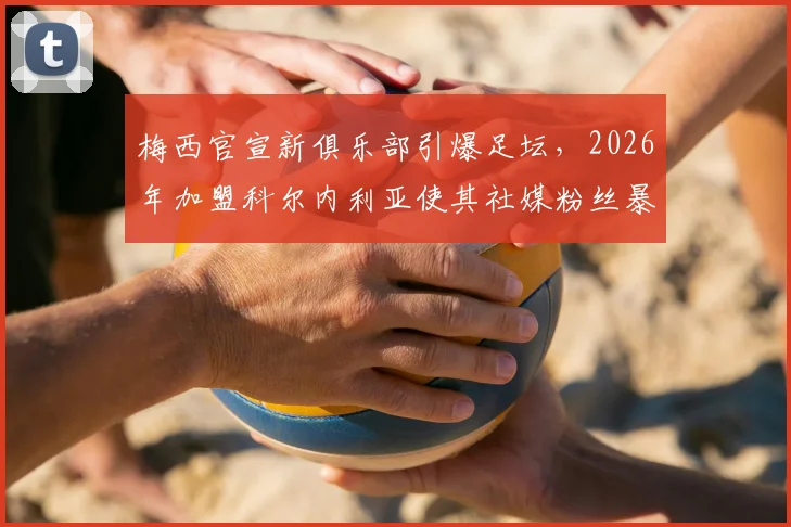 梅西官宣新俱乐部引爆足坛，2026年加盟科尔内利亚使其社媒粉丝暴涨近30万