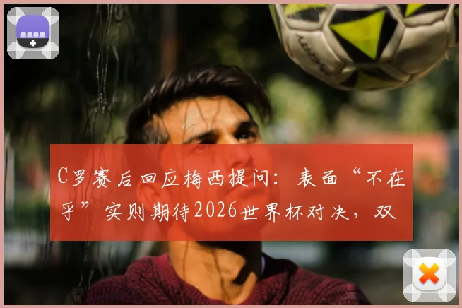 C罗赛后回应梅西提问：表面“不在乎”实则期待2026世界杯对决，双骄时代有望延续？