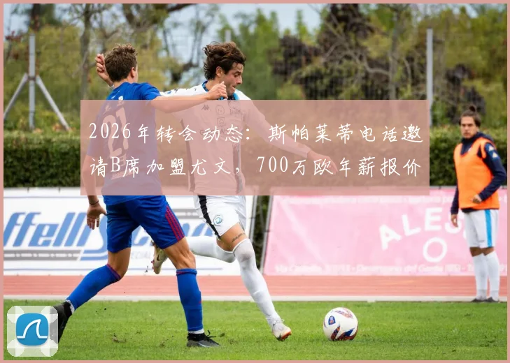 2026年转会动态：斯帕莱蒂电话邀请B席加盟尤文，700万欧年薪报价细节与分析