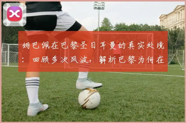 姆巴佩在巴黎圣日耳曼的真实处境:回顾多次风波,解析巴黎为何在2026年后不留恋这位巨星