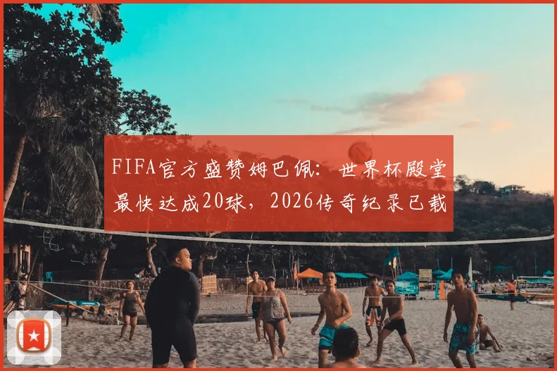 FIFA官方盛赞姆巴佩：世界杯殿堂最快达成20球，2026传奇纪录已载入史册