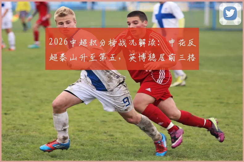 2026中超积分榜战况解读:申花反超泰山升至第五,英博稳居前三格局稳固