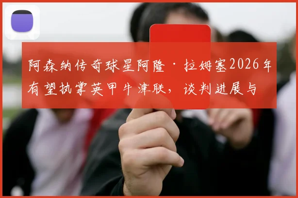 阿森纳传奇球星阿隆·拉姆塞2026年有望执掌英甲牛津联，谈判进展与主帅生涯前景分析