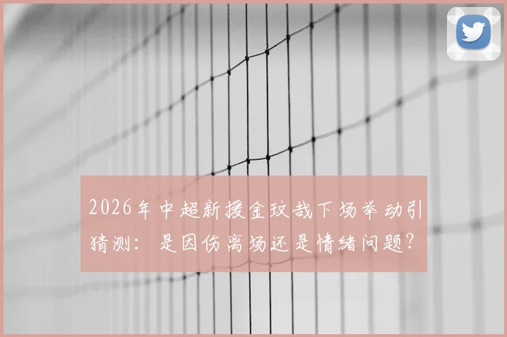 2026年中超新援金玟哉下场举动引猜测：是因伤离场还是情绪问题？现场直击走进更衣室全程