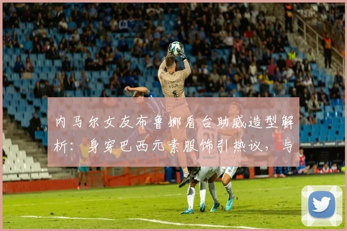 内马尔女友布鲁娜看台助威造型解析：身穿巴西元素服饰引热议，与模特合影展现时尚魅力