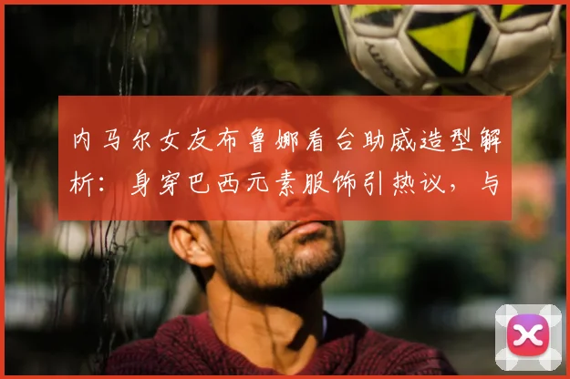 内马尔女友布鲁娜看台助威造型解析:身穿巴西元素服饰引热议,与模特合影展现时尚魅力