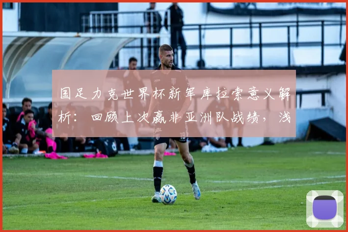 国足力克世界杯新军库拉索意义解析：回顾上次赢非亚洲队战绩，浅析2026世预赛前景