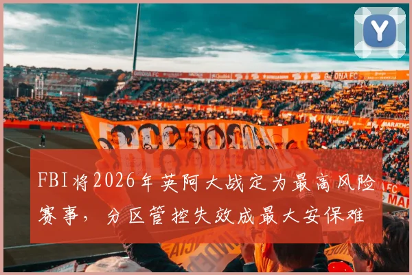 FBI将2026年英阿大战定为最高风险赛事,分区管控失效成最大安保难题
