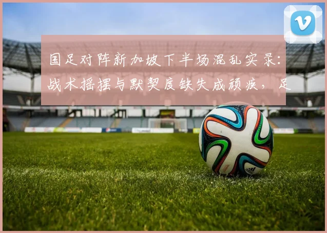 国足对阵新加坡下半场混乱实录：战术摇摆与默契度缺失成顽疾，足球报深度解读2026世预赛困局