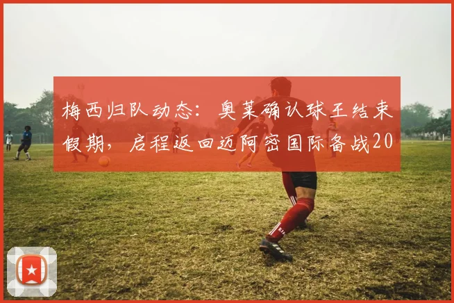 梅西归队动态：奥莱确认球王结束假期，启程返回迈阿密国际备战2026赛季