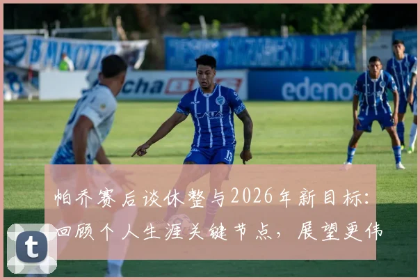 帕乔赛后谈休整与2026年新目标:回顾个人生涯关键节点,展望更伟大成就