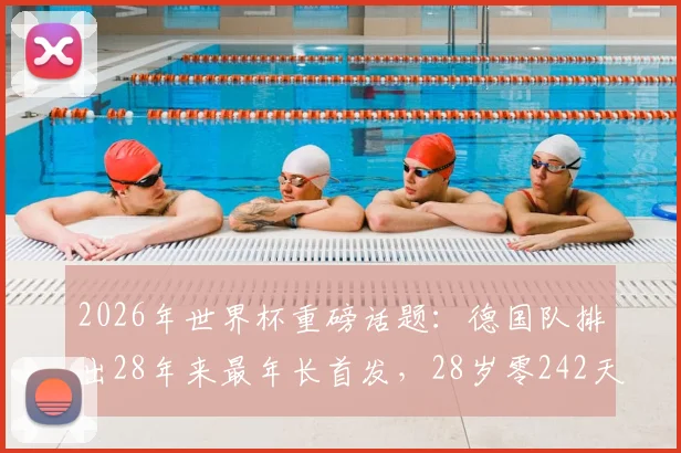 2026年世界杯重磅话题：德国队排出28年来最年长首发，28岁零242天阵容引热议，深度剖析老龄化战车利弊