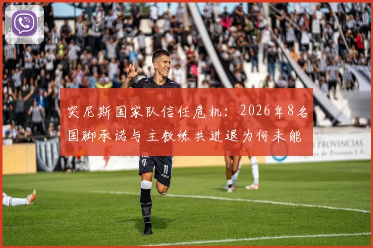 突尼斯国家队信任危机:2026年8名国脚承诺与主教练共进退为何未能兑现?队报揭露内幕
