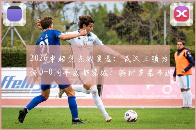 2026中超焦点战复盘：武汉三镇为何0-0闷平成都蓉城？解析罗慕洛造险与双方战术得失