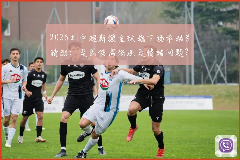 2026年中超新援金玟哉下场举动引猜测：是因伤离场还是情绪问题？现场直击走进更衣室全程