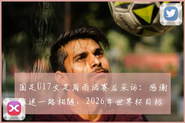 国足U17女足周雨诺赛后采访:感谢球迷一路相随,2026年世界杯目标是突破自我