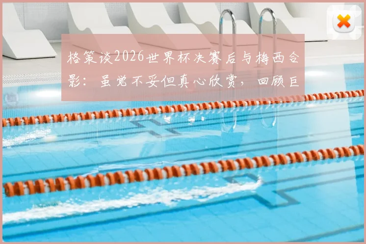 格策谈2026世界杯决赛后与梅西合影:虽觉不妥但真心欣赏,回顾巨星间的尊重与友谊