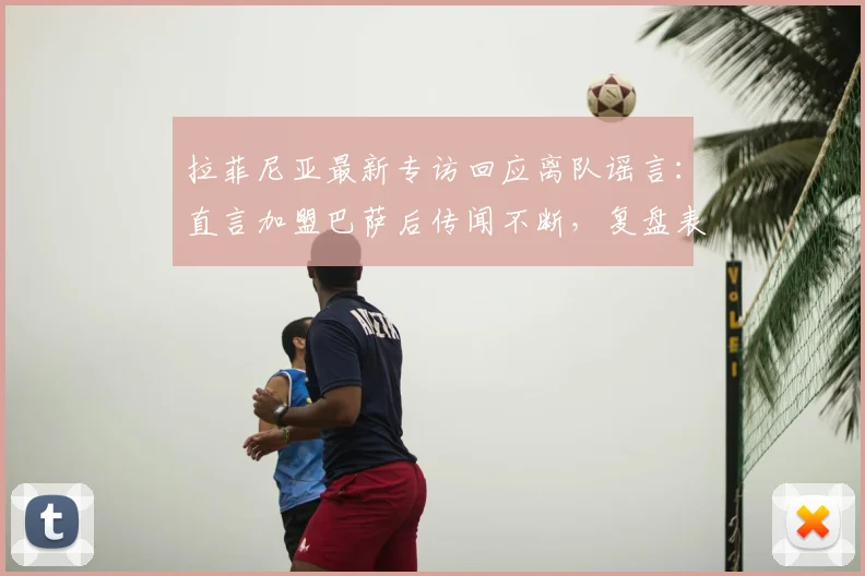 拉菲尼亚最新专访回应离队谣言：直言加盟巴萨后传闻不断，复盘表现与未来去向分析