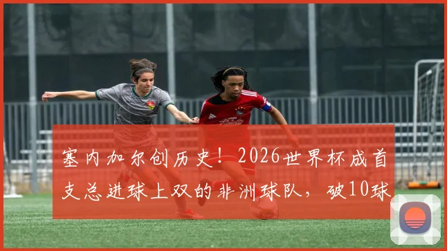 塞内加尔创历史!2026世界杯成首支总进球上双的非洲球队,破10球纪录全解析