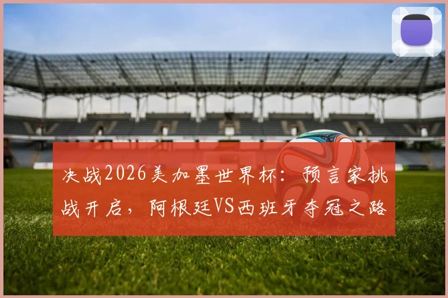 决战2026美加墨世界杯:预言家挑战开启,阿根廷VS西班牙夺冠之路深度解析