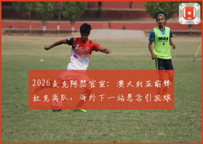 2026麦克阿瑟官宣:澳大利亚前锋杜克离队,海外下一站悬念引发球迷猜测