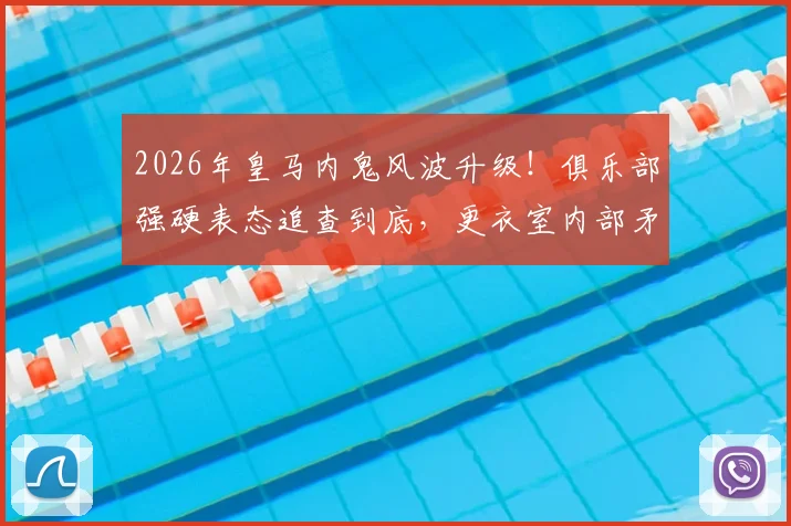 2026年皇马内鬼风波升级！俱乐部强硬表态追查到底，更衣室内部矛盾公开化引发震动