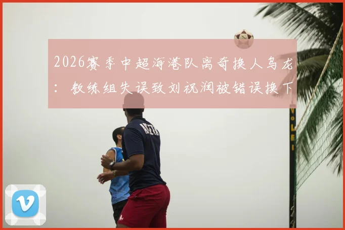 2026赛季中超海港队离奇换人乌龙：教练组失误致刘祝润被错误换下，卢永涛留场全过程解析